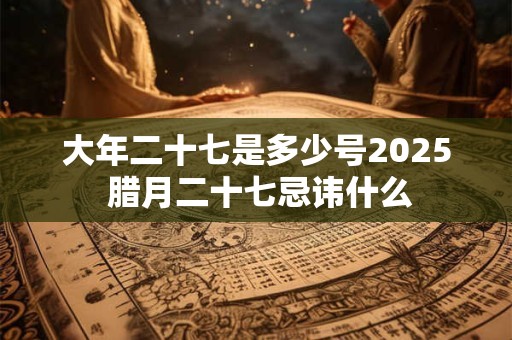 大年二十七是多少号2025 腊月二十七忌讳什么