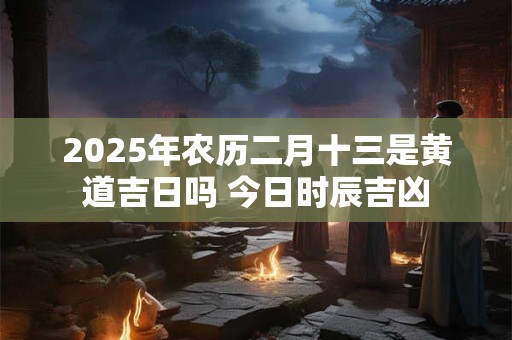 2025年农历二月十三是黄道吉日吗 今日时辰吉凶