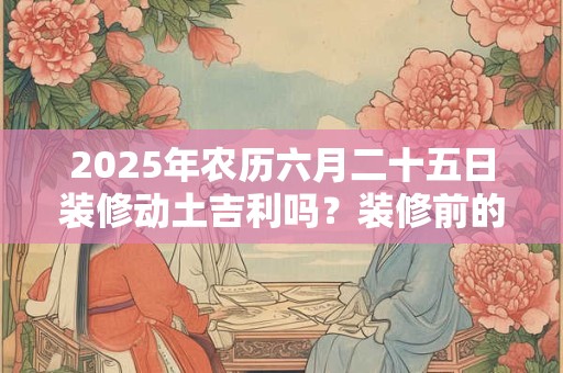 2025年农历六月二十五日装修动土吉利吗？装修前的准备