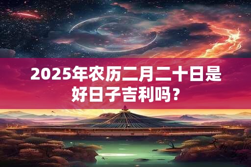 2025年农历二月二十日是好日子吉利吗？