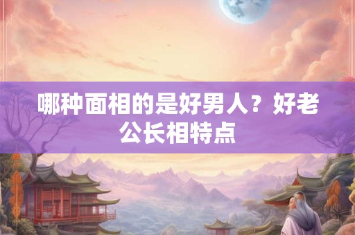 哪种面相的是好男人？好老公长相特点