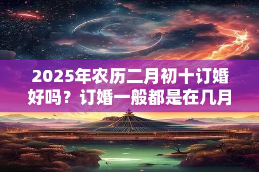 2025年农历二月初十订婚好吗？订婚一般都是在几月？