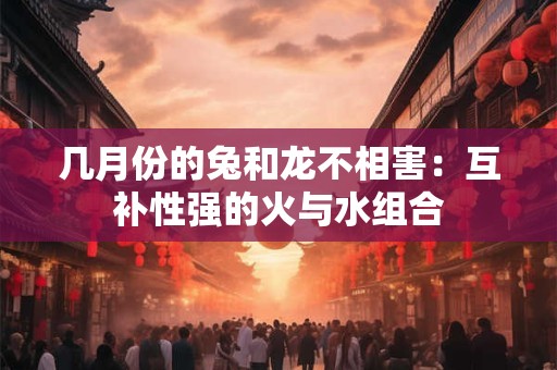 详细阅读:几月份的兔和龙不相害:互补性强的火与水组合 几月份的兔和龙不相害:互补性强的火与水组合
