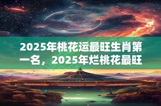 2025年桃花运最旺生肖第一名，2025年烂桃花最旺生肖