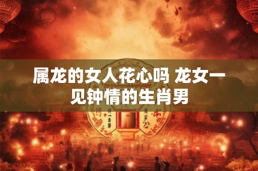属龙的女人花心吗 龙女一见钟情的生肖男