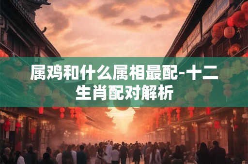 属鸡和什么属相最配-十二生肖配对解析