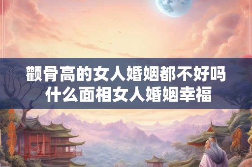 颧骨高的女人婚姻都不好吗 什么面相女人婚姻幸福