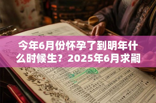 今年6月份怀孕了到明年什么时候生？2025年6月求嗣吉日查询