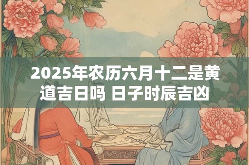 2025年农历六月十二是黄道吉日吗 日子时辰吉凶