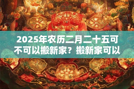 2025年农历二月二十五可不可以搬新家？搬新家可以提前铺床吗？