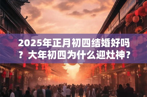 2025年正月初四结婚好吗？大年初四为什么迎灶神？