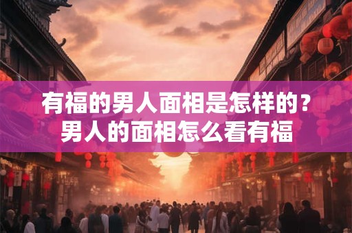 有福的男人面相是怎样的？男人的面相怎么看有福