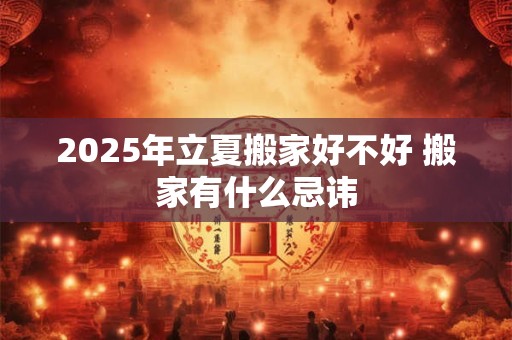 2025年立夏搬家好不好 搬家有什么忌讳