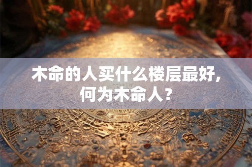 木命的人买什么楼层最好,何为木命人？