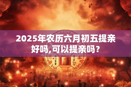 2025年农历六月初五提亲好吗,可以提亲吗？