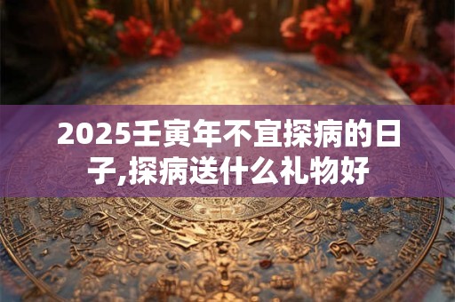 2025壬寅年不宜探病的日子,探病送什么礼物好