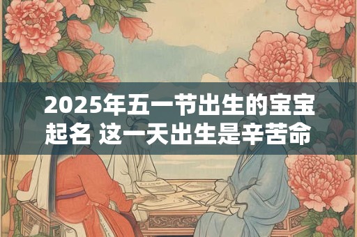 2025年五一节出生的宝宝起名 这一天出生是辛苦命吗