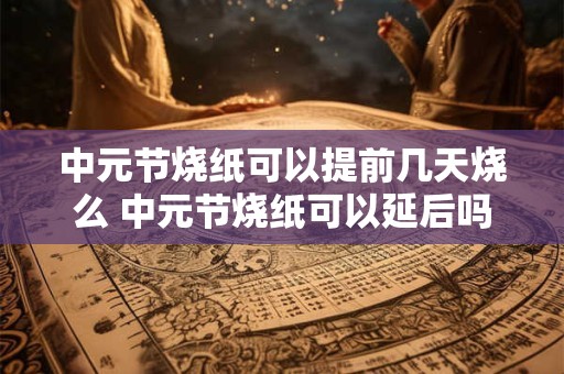 中元节烧纸可以提前几天烧么 中元节烧纸可以延后吗
