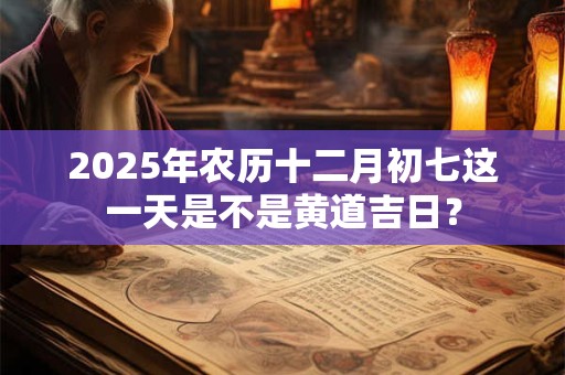 2025年农历十二月初七这一天是不是黄道吉日？