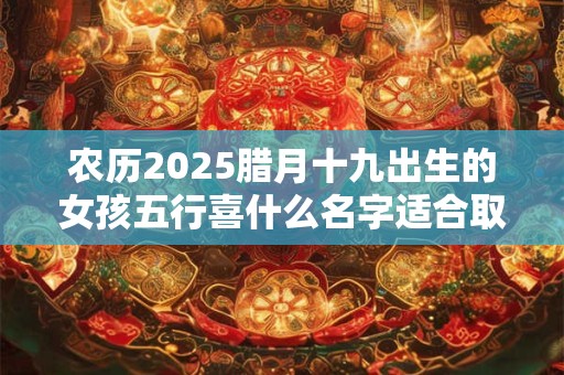 农历2025腊月十九出生的女孩五行喜什么名字适合取什么？