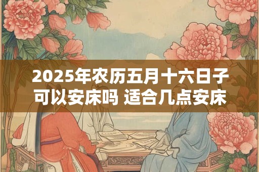 2025年农历五月十六日子可以安床吗 适合几点安床