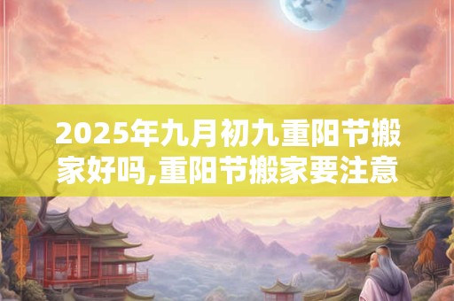 2025年九月初九重阳节搬家好吗,重阳节搬家要注意什么？
