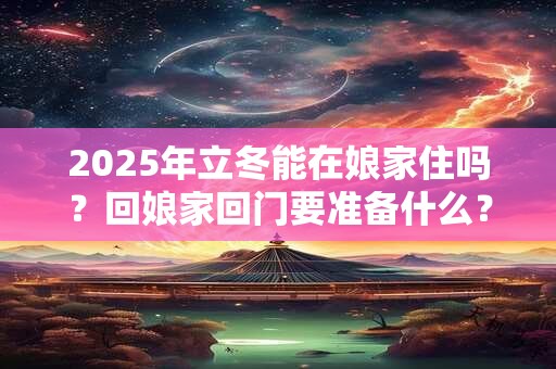 2025年立冬能在娘家住吗？回娘家回门要准备什么？