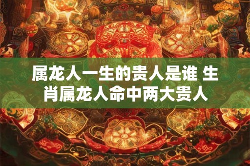 属龙人一生的贵人是谁 生肖属龙人命中两大贵人