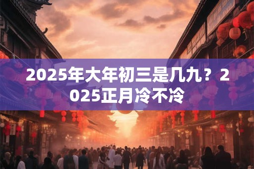 2025年大年初三是几九？2025正月冷不冷