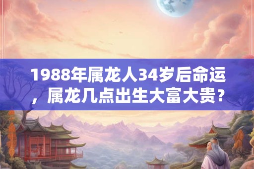 1988年属龙人34岁后命运，属龙几点出生大富大贵？