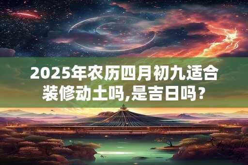 2025年农历四月初九适合装修动土吗,是吉日吗？