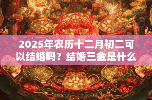 2025年农历十二月初二可以结婚吗？结婚三金是什么？