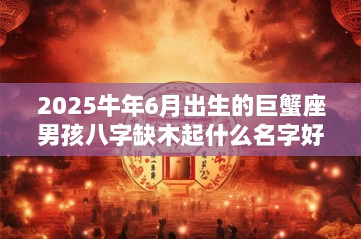 2025牛年6月出生的巨蟹座男孩八字缺木起什么名字好？