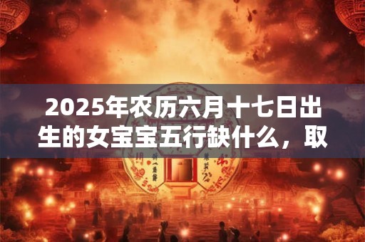 2025年农历六月十七日出生的女宝宝五行缺什么，取什么名字好