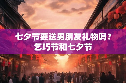 七夕节要送男朋友礼物吗？乞巧节和七夕节