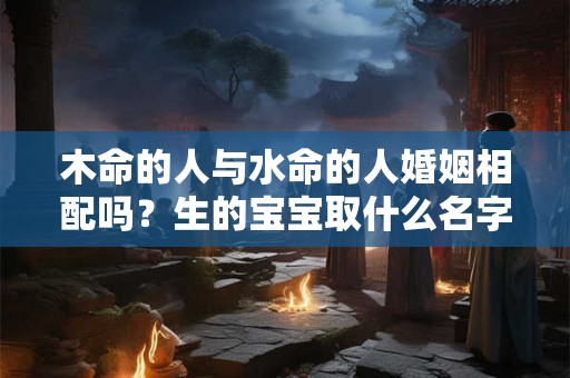 木命的人与水命的人婚姻相配吗？生的宝宝取什么名字好？