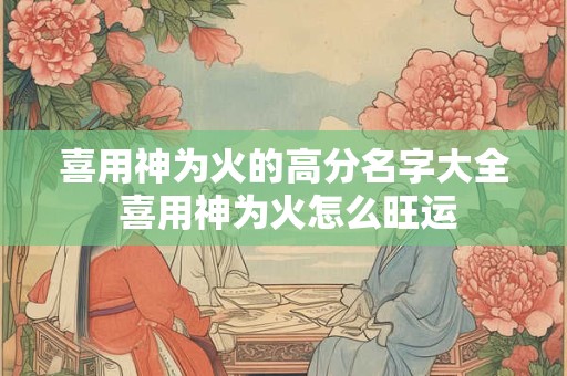 喜用神为火的高分名字大全 喜用神为火怎么旺运