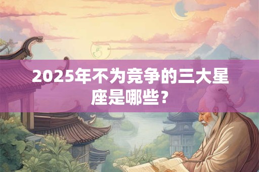 2025年不为竞争的三大星座是哪些？