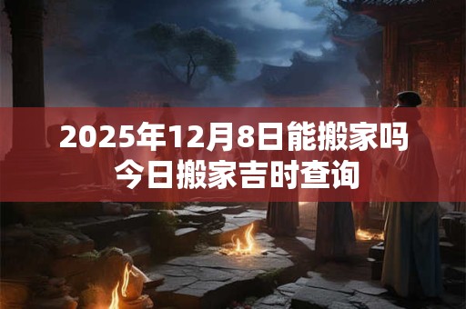 2025年12月8日能搬家吗 今日搬家吉时查询