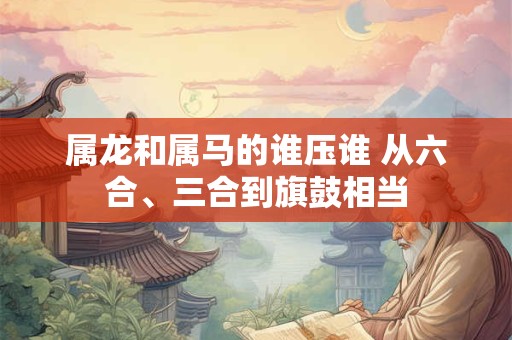 属龙和属马的谁压谁 从六合、三合到旗鼓相当