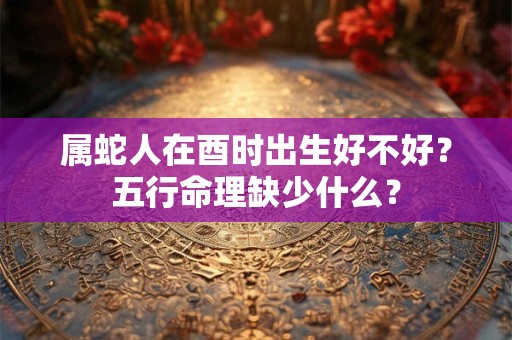 属蛇人在酉时出生好不好？五行命理缺少什么？