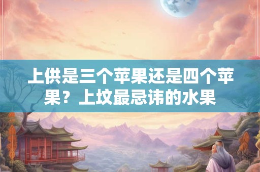 上供是三个苹果还是四个苹果？上坟最忌讳的水果
