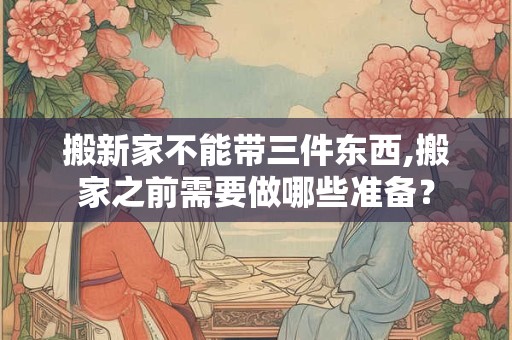 搬新家不能带三件东西,搬家之前需要做哪些准备？