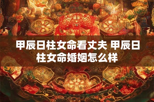 甲辰日柱女命看丈夫 甲辰日柱女命婚姻怎么样