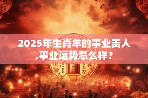 2025年生肖羊的事业贵人,事业运势怎么样? 2025年生肖羊的事业贵人,事业运势怎么样?