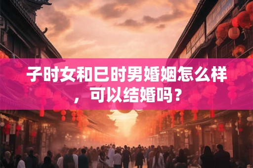 子时女和巳时男婚姻怎么样，可以结婚吗？