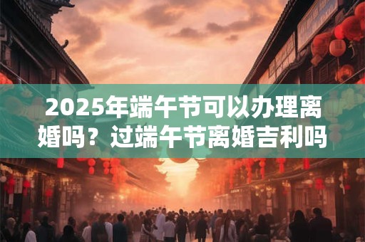 2025年端午节可以办理离婚吗？过端午节离婚吉利吗