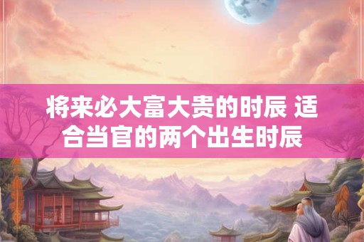 详细阅读:将来必大富大贵的时辰 适合当官的两个出生时辰 将来必大富大贵的时辰 适合当官的两个出生时辰