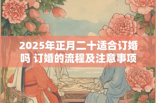 2025年正月二十适合订婚吗 订婚的流程及注意事项