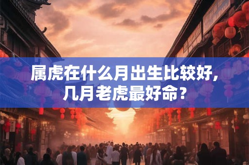 属虎在什么月出生比较好,几月老虎最好命？
